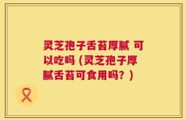 灵芝孢子舌苔厚腻 可以吃吗 (灵芝孢子厚腻舌苔可食用吗？)