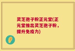 灵芝孢子粉正元堂(正元堂推出灵芝孢子粉，提升免疫力)