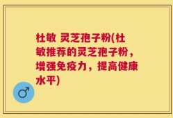 杜敏 灵芝孢子粉(杜敏推荐的灵芝孢子粉，增强免疫力，提高健康水平)
