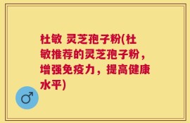 杜敏 灵芝孢子粉(杜敏推荐的灵芝孢子粉，增强免疫力，提高健康水平)