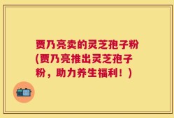 贾乃亮卖的灵芝孢子粉(贾乃亮推出灵芝孢子粉，助力养生福利！)