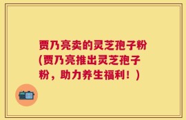 贾乃亮卖的灵芝孢子粉(贾乃亮推出灵芝孢子粉，助力养生福利！)