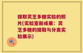 提取灵芝多糖实验的照片(实验室新成果：灵芝多糖的提取与分离实验展示)