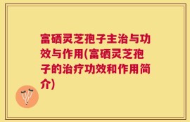 富硒灵芝孢子主治与功效与作用(富硒灵芝孢子的治疗功效和作用简介)