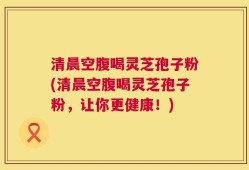 清晨空腹喝灵芝孢子粉(清晨空腹喝灵芝孢子粉，让你更健康！)