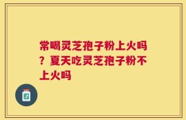 常喝灵芝孢子粉上火吗？夏天吃灵芝孢子粉不上火吗