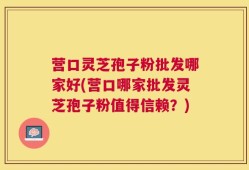 营口灵芝孢子粉批发哪家好(营口哪家批发灵芝孢子粉值得信赖？)