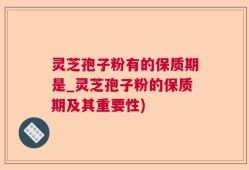 灵芝孢子粉有的保质期是_灵芝孢子粉的保质期及其重要性)