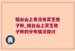 烟台山上有没有灵芝孢子粉_烟台山上灵芝孢子粉的分布情况探讨