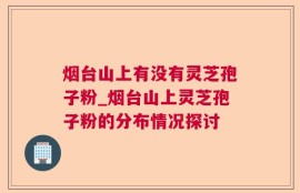 烟台山上有没有灵芝孢子粉_烟台山上灵芝孢子粉的分布情况探讨