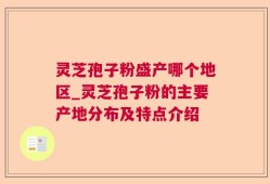 灵芝孢子粉盛产哪个地区_灵芝孢子粉的主要产地分布及特点介绍