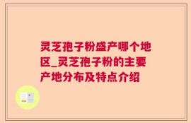 灵芝孢子粉盛产哪个地区_灵芝孢子粉的主要产地分布及特点介绍