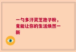 一勺多汗灵芝孢子粉，竟能让你的生活焕然一新
