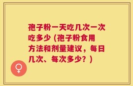 孢子粉一天吃几次一次吃多少 (孢子粉食用方法和剂量建议，每日几次、每次多少？)