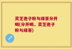 灵芝孢子粉与绿茶分开喝(分开喝，灵芝孢子粉与绿茶)