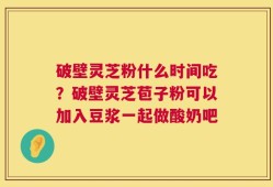 破壁灵芝粉什么时间吃？破壁灵芝苞子粉可以加入豆浆一起做酸奶吧