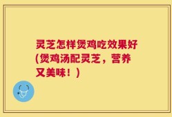 灵芝怎样煲鸡吃效果好(煲鸡汤配灵芝，营养又美味！)