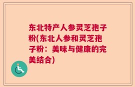东北特产人参灵芝孢子粉(东北人参和灵芝孢子粉：美味与健康的完美结合)