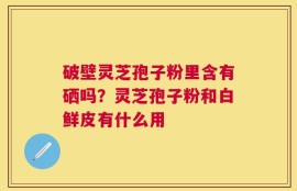 破壁灵芝孢子粉里含有硒吗？灵芝孢子粉和白鲜皮有什么用