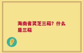 海南省灵芝三萜？什么是三萜