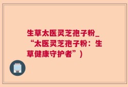 生草太医灵芝孢子粉_“太医灵芝孢子粉：生草健康守护者”)