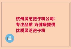 杭州灵芝孢子粉公司：专注品质 为健康提供优质灵芝孢子粉