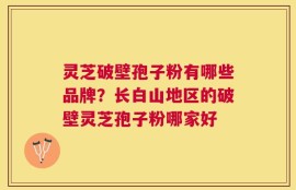 灵芝破壁孢子粉有哪些品牌？长白山地区的破壁灵芝孢子粉哪家好