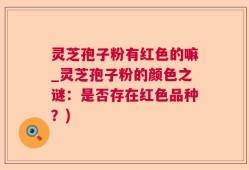 灵芝孢子粉有红色的嘛_灵芝孢子粉的颜色之谜：是否存在红色品种？)