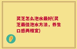 灵芝怎么泡水最好(灵芝最佳泡水方法，养生口感两相宜)