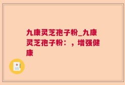 九康灵芝孢子粉_九康灵芝孢子粉：，增强健康