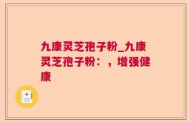 九康灵芝孢子粉_九康灵芝孢子粉：，增强健康