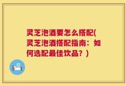 灵芝泡酒要怎么搭配(灵芝泡酒搭配指南：如何选配最佳饮品？)