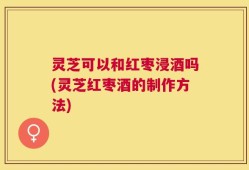 灵芝可以和红枣浸酒吗(灵芝红枣酒的制作方法)