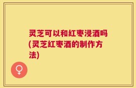 灵芝可以和红枣浸酒吗(灵芝红枣酒的制作方法)