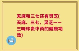 天麻和三七还有灵芝(天麻、三七、灵芝——三味珍贵中药的健康功效)