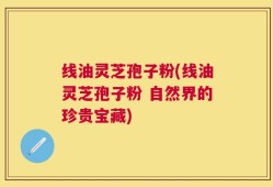 线油灵芝孢子粉(线油灵芝孢子粉 自然界的珍贵宝藏)