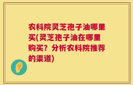 农科院灵芝孢子油哪里买(灵芝孢子油在哪里购买？分析农科院推荐的渠道)