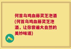 何首乌鸡血藤灵芝泡酒(何首乌鸡血藤灵芝泡酒，让你尝遍大自然的美妙味道)