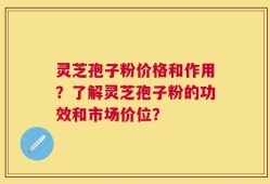 灵芝孢子粉价格和作用？了解灵芝孢子粉的功效和市场价位？