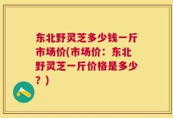 东北野灵芝多少钱一斤市场价(市场价：东北野灵芝一斤价格是多少？)