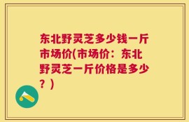 东北野灵芝多少钱一斤市场价(市场价：东北野灵芝一斤价格是多少？)