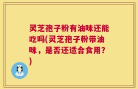 灵芝孢子粉有油味还能吃吗(灵芝孢子粉带油味，是否还适合食用？)