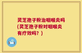 灵芝孢子粉治咽喉炎吗(灵芝孢子粉对咽喉炎有疗效吗？)