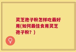 灵芝孢子粉怎样吃最好用(如何最佳食用灵芝孢子粉？)