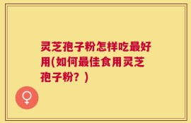 灵芝孢子粉怎样吃最好用(如何最佳食用灵芝孢子粉？)