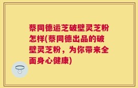蔡同德运芝破壁灵芝粉怎样(蔡同德出品的破壁灵芝粉，为你带来全面身心健康)