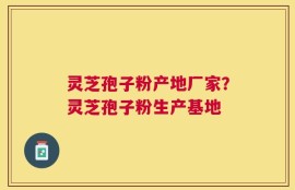 灵芝孢子粉产地厂家？灵芝孢子粉生产基地