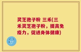 灵芝孢子粉 三禾(三禾灵芝孢子粉，提高免疫力，促进身体健康)