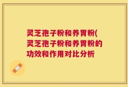 灵芝孢子粉和养胃粉(灵芝孢子粉和养胃粉的功效和作用对比分析