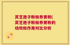 灵芝孢子粉和养胃粉(灵芝孢子粉和养胃粉的功效和作用对比分析